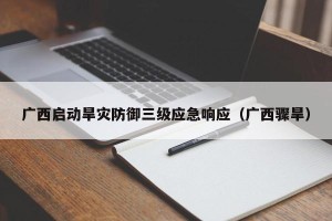 广西启动旱灾防御三级应急响应（广西骤旱）