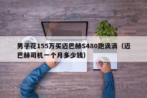 男子花155万买迈巴赫S480跑滴滴（迈巴赫司机一个月多少钱）