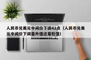 人民币兑美元中间价下调42点（人民币兑美元中间价下调是升值还是贬值）