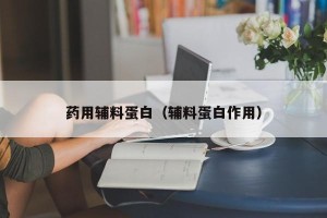 药用辅料蛋白（辅料蛋白作用）