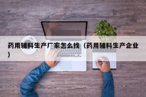 药用辅料生产厂家怎么找（药用辅料生产企业）