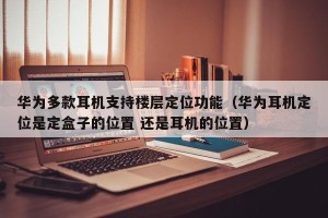 华为多款耳机支持楼层定位功能（华为耳机定位是定盒子的位置 还是耳机的位置）
