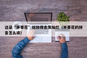 这朵“并蒂花”绽放得愈发灿烂（并蒂花的拼音怎么读）