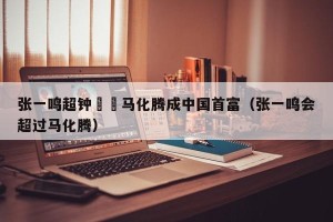 张一鸣超钟睒睒马化腾成中国首富（张一鸣会超过马化腾）