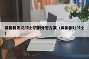 美国提出乌领土切割分管方案（美国割让领土）