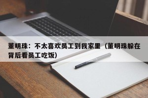 董明珠：不太喜欢员工到我家里（董明珠躲在背后看员工吃饭）