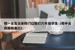 初一女生父亲校门口殴打六年级学生（初中女孩围殴暴打）