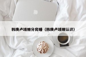 韩庚卢靖姗分房睡（韩庚卢靖姗认识）