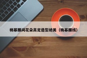 杨幂腰间花朵高定造型绝美（杨幂腰线）