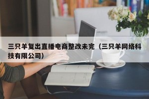 三只羊复出直播电商整改未完（三只羊网络科技有限公司）