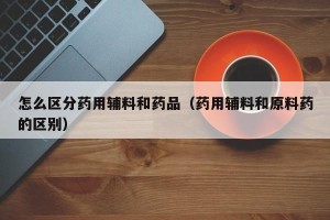 怎么区分药用辅料和药品（药用辅料和原料药的区别）
