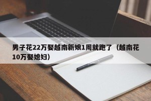 男子花22万娶越南新娘1周就跑了（越南花10万娶媳妇）
