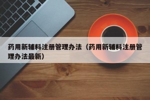 药用新辅料注册管理办法（药用新辅料注册管理办法最新）