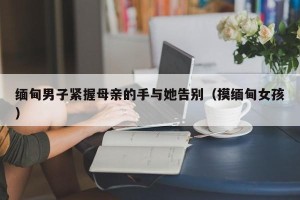 缅甸男子紧握母亲的手与她告别（摸缅甸女孩）