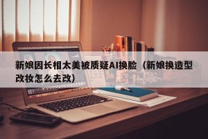 新娘因长相太美被质疑AI换脸（新娘换造型改妆怎么去改）