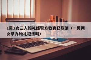 1男2女三人婚礼经警方教育已取消（一男两女举办婚礼犯法吗）