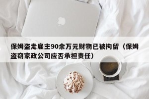 保姆盗走雇主90余万元财物已被拘留（保姆盗窃家政公司应否承担责任）