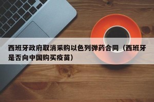 西班牙政府取消采购以色列弹药合同（西班牙是否向中国购买疫苗）