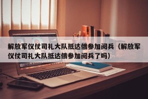 解放军仪仗司礼大队抵达俄参加阅兵（解放军仪仗司礼大队抵达俄参加阅兵了吗）