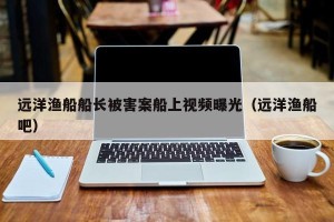 远洋渔船船长被害案船上视频曝光（远洋渔船吧）