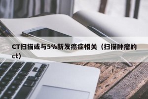 CT扫描或与5%新发癌症相关（扫描肿瘤的ct）