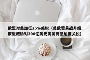 欧盟对美加征25%关税（美欧贸易战升级,欧盟威胁对200亿美元美国商品加征关税）