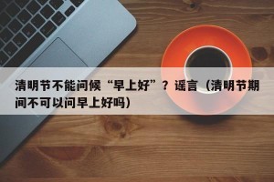 清明节不能问候“早上好”？谣言（清明节期间不可以问早上好吗）