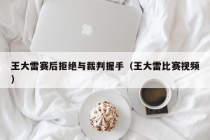 王大雷赛后拒绝与裁判握手（王大雷比赛视频）