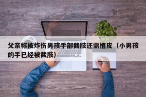父亲称被炸伤男孩手部截肢还需植皮（小男孩的手已经被截肢）