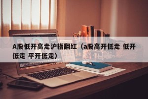 A股低开高走沪指翻红（a股高开低走 低开低走 平开低走）