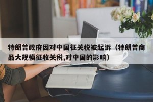特朗普政府因对中国征关税被起诉（特朗普商品大规模征收关税,对中国的影响）