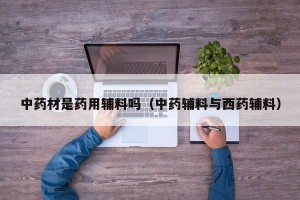 中药材是药用辅料吗（中药辅料与西药辅料）