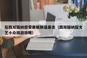 在西双版纳感受美貌颜值暴击（西双版纳超文艺小众旅游攻略）