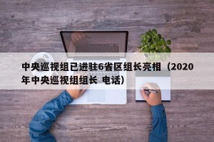 中央巡视组已进驻6省区组长亮相（2020年中央巡视组组长 电话）