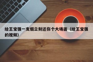 给王宝强一支烟立刻还你个大场面（给王宝强的视频）