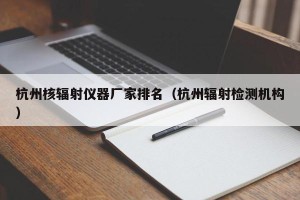 杭州核辐射仪器厂家排名（杭州辐射检测机构）