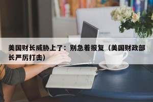 美国财长威胁上了：别急着报复（美国财政部长严厉打击）