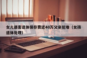 女儿遇害遗体保存费近40万父亲犯难（女孩遗体处理）