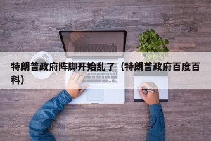 特朗普政府阵脚开始乱了（特朗普政府百度百科）