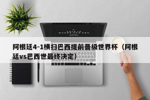 阿根廷4-1横扫巴西提前晋级世界杯（阿根廷vs巴西世最终决定）
