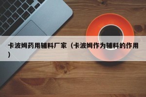 卡波姆药用辅料厂家（卡波姆作为辅料的作用）