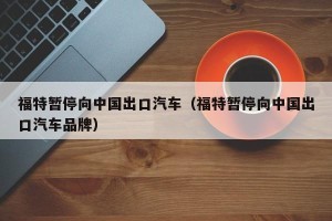福特暂停向中国出口汽车（福特暂停向中国出口汽车品牌）
