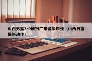 山西男篮3-0横扫广东晋级四强（山西男篮最新动作）