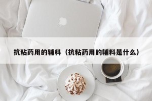 抗粘药用的辅料（抗粘药用的辅料是什么）