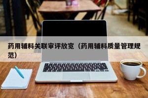 药用辅料关联审评放宽（药用辅料质量管理规范）
