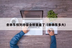 余承东和刘亦菲合照害羞了（余承东多大）