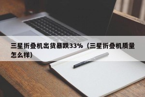 三星折叠机出货暴跌33%（三星折叠机质量怎么样）