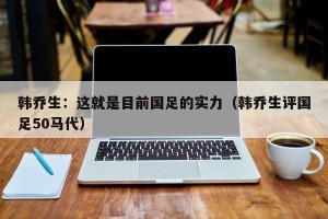 韩乔生：这就是目前国足的实力（韩乔生评国足50马代）