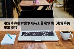 谢霆锋演唱会含泪唱与王菲定情曲（谢霆锋提王菲视频）
