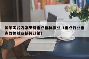 国家出台方案支持重点群体就业（重点行业重点群体就业扶持政策）